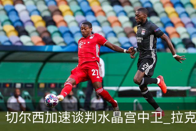 切尔西加速谈判水晶宫中卫 拉克鲁瓦追寻新挑战要价6千万